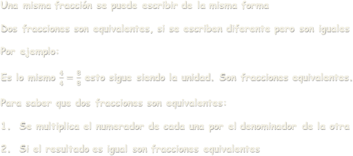 Una misma fracción se puede escribir de la misma formaDos fracciones son equivalentes, si se escriben diferente pero son igualesPor ejemplo:Es lo mismo  𝟒 𝟒 = 𝟖 𝟖  esto sigue siendo la unidad. Son fracciones equivalentes.Para saber que dos fracciones son equivalentes:Se multiplica el numerador de cada una por el denominador de la otraSi el resultado es igual son fracciones equivalentes